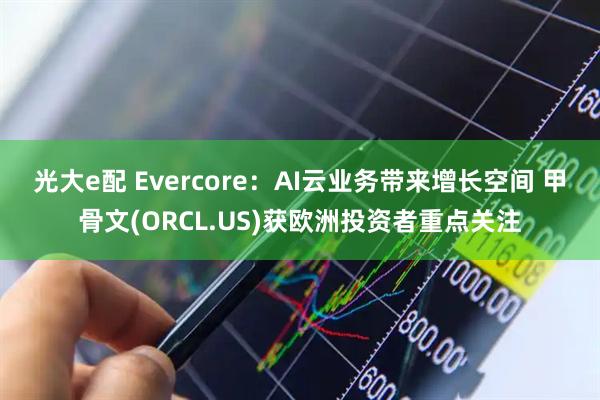 光大e配 Evercore：AI云业务带来增长空间 甲骨文(ORCL.US)获欧洲投资者重点关注