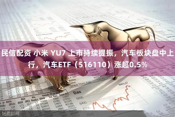民信配资 小米 YU7 上市持续提振，汽车板块盘中上行，汽车ETF（516110）涨超0.5%