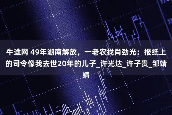 牛途网 49年湖南解放，一老农找肖劲光：报纸上的司令像我去世20年的儿子_许光达_许子贵_邹靖