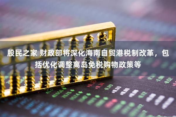 股民之家 财政部将深化海南自贸港税制改革，包括优化调整离岛免税购物政策等