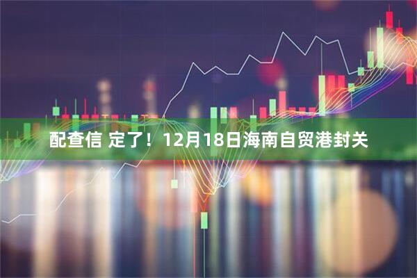 配查信 定了！12月18日海南自贸港封关