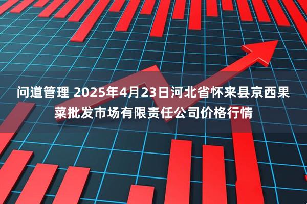 问道管理 2025年4月23日河北省怀来县京西果菜批发市场有限责任公司价格行情