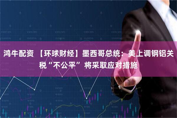 鸿牛配资 【环球财经】墨西哥总统：美上调钢铝关税“不公平” 将采取应对措施