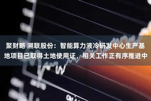 聚财略 溯联股份：智能算力液冷研发中心生产基地项目已取得土地使用证，相关工作正有序推进中
