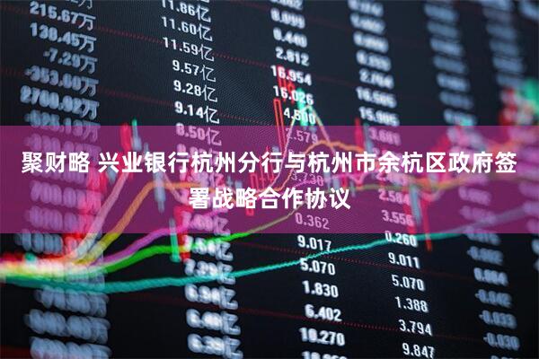 聚财略 兴业银行杭州分行与杭州市余杭区政府签署战略合作协议