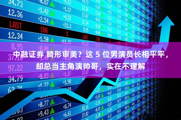 中融证券 畸形审美？这 5 位男演员长相平平，却总当主角演帅哥，实在不理解