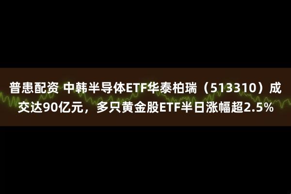 普患配资 中韩半导体ETF华泰柏瑞（513310）成交达90亿元，多只黄金股ETF半日涨幅超2.5%