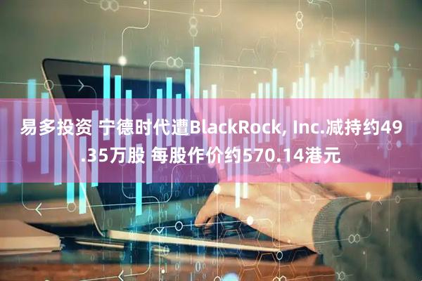 易多投资 宁德时代遭BlackRock, Inc.减持约49.35万股 每股作价约570.14港元